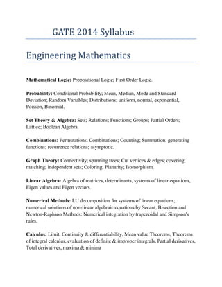 GATE 2014 Syllabus

Engineering Mathematics

Mathematical Logic: Propositional Logic; First Order Logic.

Probability: Conditional Probability; Mean, Median, Mode and Standard
Deviation; Random Variables; Distributions; uniform, normal, exponential,
Poisson, Binomial.

Set Theory & Algebra: Sets; Relations; Functions; Groups; Partial Orders;
Lattice; Boolean Algebra.

Combinations: Permutations; Combinations; Counting; Summation; generating
functions; recurrence relations; asymptotic.

Graph Theory: Connectivity; spanning trees; Cut vertices & edges; covering;
matching; independent sets; Coloring; Planarity; Isomorphism.

Linear Algebra: Algebra of matrices, determinants, systems of linear equations,
Eigen values and Eigen vectors.

Numerical Methods: LU decomposition for systems of linear equations;
numerical solutions of non-linear algebraic equations by Secant, Bisection and
Newton-Raphson Methods; Numerical integration by trapezoidal and Simpson's
rules.

Calculus: Limit, Continuity & differentiability, Mean value Theorems, Theorems
of integral calculus, evaluation of definite & improper integrals, Partial derivatives,
Total derivatives, maxima & minima
 