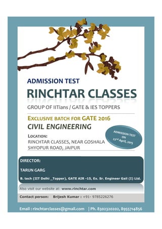ADMISSION TEST
GROUP OF IITians / GATE & IES TOPPERS
EEXCLUSIVE BATCH FOR
CIVIL ENGINEERING
LOCATION:
RINCHTAR CLASSES, NEAR GOSHALA
SHYOPUR ROAD, JAIPUR
Also visit our website at: www.rinchtar.com
Contact person: Brijesh Kumar :
Email : rinchtarclasses@gmail.com | Ph. 8302320202, 8955714856
DIRECTOR:
TARUN GARG
B. tech (IIT Delhi _Topper), GATE AIR
/ GATE & IES TOPPERS
GATE 2016GATE 2016
ENGINEERING
RINCHTAR CLASSES, NEAR GOSHALA
www.rinchtar.com
Kumar : +91- 9785226276
Email : rinchtarclasses@gmail.com | Ph. 8302320202, 8955714856
B. tech (IIT Delhi _Topper), GATE AIR -15, Ex. Sr. Engineer Gail (I) Ltd.
 