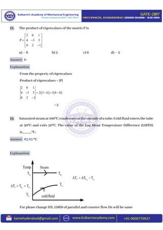18. The product of eigenvalues of the matrix P is
2 0 1
P 4 3 3
0 2 1
 
   
  
a) – 6 b) 2 c) 6 d) – 2
Answer: b
Explanation:
From the property of eigenvalues
Product of eigenvalues = |P|
   
2 0 1
4 3 3 2 3 6 1 8 0
0 2 1
    

= 2
19. Saturatedsteamat1000C condenses on the outside ofa tube. Cold fluidenters the tube
at 200C and exits 500C. The value of the Log Mean Temperature Difference (LMTD)
is_____0C.
Answer: 63.83 0C
Explanation:
For phase change HX, LMID of parallel and counter flow Hx will be same
Temp
1hT
1 11 h CT T T  
1CT coldfluid
Steam
2hT
2cT
2 22 h cT T T   
 