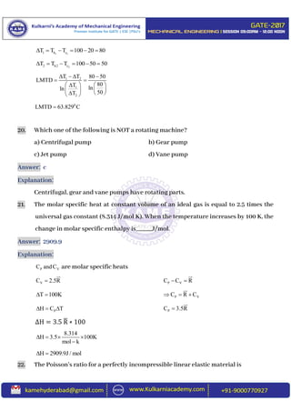 1 11 h cT T T 100 20 80     
22 h2 cT T T 100 50 50     
1 2
1
2
T T 80 50
LMTD
80T lnln
50T
   
 
   
     
0
LMTD 63.829 C
20. Which one of the following is NOT a rotating machine?
a) Centrifugal pump b) Gear pump
c) Jet pump d) Vane pump
Answer: c
Explanation:
Centrifugal, gear and vane pumps have rotating parts.
21. The molar specific heat at constant volume of an ideal gas is equal to 2.5 times the
universal gas constant (8.314 J/mol K). When the temperature increases by 100 K, the
change in molar specific enthalpy is_____J/mol.
Answer: 2909.9
Explanation:
P VC andC are molar specific heats
VC 2.5R P VC C R 
T 100K  P VC R C  
PH C T   PC 3.5R
∆H = 3.5 R̅ ∗ 100
8.314
H 3.5 100K
mol k
   

H 2909.9J / mol 
22. The Poisson’s ratio for a perfectly incompressible linear elastic material is
 
