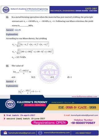 24. In a metal forming operation when the material has just started yielding, the principle
stresses are 1 2 3180MPa, 100MPa, 0.        Following von Mises criterion, the yield
stress is________MPa.
Answer: 245.76
Explanation:
According to von Mises theory, for yielding
     
2 2 2
yt 1 2 2 3 3 1
1
2
          
 
      
2 2 2
yt
1
180 100 100 0 180
2
         
 
yt 245.76MPa 
25. The value of
 3
x 0
x sin x
lim
x


is
a) 0 b) 3 c) 1 d) -1
Answer: d
Explanation:
2
x 0
sin x
Lt x 0 1 1
x
 
     
 
 