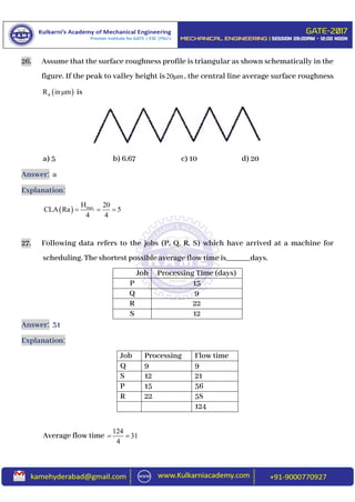 26. Assume that the surface roughness profile is triangular as shown schematically in the
figure. If the peak to valley height is20 m , the central line average surface roughness
 aR in m is
a) 5 b) 6.67 c) 10 d) 20
Answer: a
Explanation:
  maxH 20
CLA Ra 5
4 4
  
27. Following data refers to the jobs (P, Q, R, S) which have arrived at a machine for
scheduling. The shortest possible average flow time is______days.
Job Processing Time (days)
P 15
Q 9
R 22
S 12
Answer: 31
Explanation:
Job Processing Flow time
Q 9 9
S 12 21
P 15 36
R 22 58
124
Average flow time
124
31
4
 
 