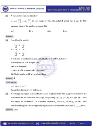 28. A parametric curve defined by
u u
x cos , y sin
2 2
    
    
   
in the range of 0 u 1  is rotated about the X-axis by 360
degrees. Area of the surface generated is
a)
2

b)  c) 2 d) 4
Answer: c
29. Consider the matrix
1 1
0
2 2
P 0 1 0
1 1
0
2 2
 
 
 
  
 
 
  
.
Which one of the following statements about P is INCORRECT?
a) Determinant of P is equal to 1.
b) P is orthogonal
c) Inverse of P is equal to its transpose
d) All eigenvalues of P are real numbers
Answer: d
Explanation:
T T 1
PP I P P
  
So, option d is incorrect statement
30. A rectangular region in a solid is in a state of plane stain. The (x, y) coordinates of the
corners of the un-deformed rectangle are given by P (0, 0), Q (4, 0), R (4, 3) S (0, 3). The
rectangle is subjected to uniform strains, xx yy xy0.001, 0.002, 0.003      . The
deformed length of the elongated diagonal upto three decimals places, is_____units.
Answer: 5.014
 