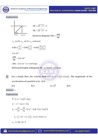 Explanation:
2 2
PR 4 3 5  
2 2
PR 4 3 5  
Strain in diagonal
PR
(PR)
PR


2 2
xx yy xycos sin sin cos     
2 2
4 3 4 3
0.001 0.002 0.003
5 5 5 5
      
        
      
3
2.8 10

3PR
2.8 10
PR

 
3
PR 2.8 10 5 0.014mm
    
Deformed length of diagonal PR 5 0.014 5.014mm  
31. For a steady flow, the velocity field is    2
V x 3y i 2xy j    . The magnitude of the
acceleration of a particle at (1, -1) is
a) 2 b) 1 c) 2 5 d) 0
Answer: c
Explanation:
 2
V x 3y i 2xyj   
2
u x 3y; 2xy    
    2
x
u u
a u x 3y 2x 2xy 3
x y
 
       
 
  1a 4 2 6   

 S 0,3
 P 0,0  Q 4,0
 R 4,3
 