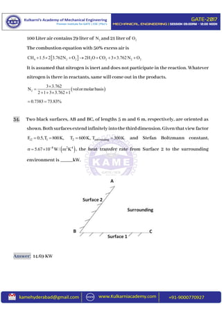 100 Liter air contains 79 liter of 2N and 21 liter of 2O
The combustion equation with 50% excess air is
 4 2 2 2 2 2 2CH 1.5 2 3.762N O 2H O CO 3 3.762N O       
It is assumed that nitrogen is inert and does not participate in the reaction. Whatever
nitrogen is there in reactants, same will come out in the products.
 2
3 3.762
N volor molar basis
2 1 3 3.762 1


   
0.7383 73.83% 
34. Two black surfaces, AB and BC, of lengths 5 m and 6 m, respectively, are oriented as
shown.Bothsurfacesextendinfinitelyintothethirddimension.Giventhatviewfactor
12 1F 0.5,T 800K,  2T 600K, surroundingT 300K and Stefan Boltzmann constant,
 8 2 4
5.67 10 W/ m K
   , the heat transfer rate from Surface 2 to the surrounding
environment is _____kW.
Answer: 14.69 KW
 