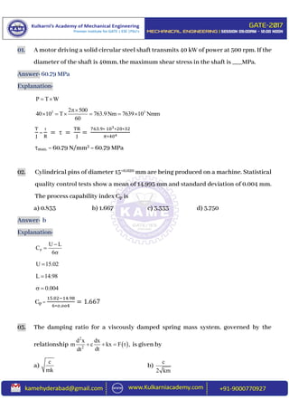 01. A motor driving a solid circular steel shaft transmits 40 kW of power at 500 rpm. If the
diameter of the shaft is 40mm, the maximum shear stress in the shaft is ___MPa.
Answer: 60.79 MPa
Explanation:
P T W 
3 32 500
40 10 T 763.9Nm 7639 10 Nmm
60

     
T
J
=

R
=  =
TR
J
=
763.9∗ 103∗20∗32
𝜋∗404
max. = 60.79 N/mm2 = 60.79 MPa
02. Cylindrical pins of diameter 15+0.020 mm are being produced on a machine. Statistical
quality control tests show a mean of 14.995 mm and standard deviation of 0.004 mm.
The process capability index Cp is
a) 0.833 b) 1.667 c) 3.333 d) 3.750
Answer: b
Explanation:
P
U L
C
6



U 15.02
L 14.98
0.004 
Cp =
15.02−14.98
6∗𝑜.𝑜𝑜4
= 1.667
03. The damping ratio for a viscously damped spring mass system, governed by the
relationship  
2
2
d x dx
m c kx F t ,
dtdt
   is given by
a)
c
mk
b)
c
2 km
 