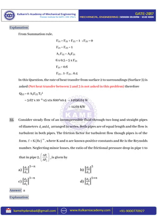 Explanation:
From Summation rule,
F21 + F22 + F23 = 1 ; F22 = 0
F21 + F23 = 1
A1 F12 = A2F21
6 x 0.5 = 5 x F21
F21 = 0.6
F23 = 1- F21 = 0.4
In this Question, the rate of heat transfer from surface 2 to surroundings (Surface 3) is
asked (Net heat transfer between 2 and 3 is not asked in this problem) therefore
Q23 =  A2F23 T2
4
= 5.67 x 10 -8 x5 x1x 6004x0.4 = 14696.64 W
= 14.69 KW
35. Consider steady flow of an incompressible fluid through two long and straight pipes
of diameters 1 zd andd arranged in series. Both pipes are of equal length and the flow is
turbulent in both pipes. The friction factor for turbulent flow though pipes is of the
form,   n
f K Re

 , where K and n are known positive constants and Re is the Reynolds
number. Neglecting minor losses, the ratio of the frictional pressure drop in pipe 1 to
that in pipe 2, 1
2
P
P
 
 
 
¸is given by
a) ⌈
𝑑2
𝑑1
⌉
5−𝑛
b) ⌈
𝑑2
𝑑1
⌉
5
c) ⌈
𝑑2
𝑑1
⌉
3−𝑛
d) ⌈
𝑑2
𝑑1
⌉
5+𝑛
Answer: a
Explanation:
 