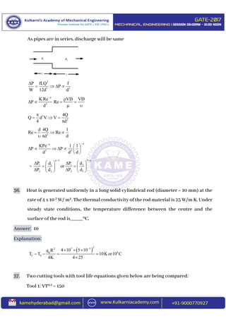As pipes are in series, discharge will be same
2
5 5
P fLQ f
P
W 12d d

   
n
5
K Re VD VD
P Re
d


   
 
2
2
4Q
Q d V V
4 d

  

2
d 4Q 1
Re Re
d d
  
 
nn
5 5
KPe 1 1
P P
d d d

 
      
 
=
n 5 n
1 1 1 2
2 2 2 1
P d P d
or
P d P d
 
    
    
    
36. Heat is generated uniformly in a long solid cylindrical rod (diameter = 10 mm) at the
rate of 4 x 10 7 W/ m2. The thermal conductivity of the rod material is 25 W/m K. Under
steady state conditions, the temperature difference between the centre and the
surface of the rod is_____0C.
Answer: 10
Explanation:
 
27 32
g 0
C S
4 10 5 10q R
T T 10Kor10 C
4K 4 25

  
   

37. Two cutting tools with tool life equations given below are being compared:
Tool 1: VT0.1 = 150
1d 2d
 