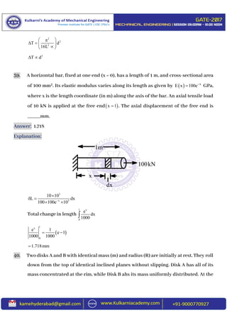 2
2
2
T d
16L
 
   
 
2
T d 
39. A horizontal bar, fixed at one end (x = 0), has a length of 1 m, and cross-sectional area
of 100 mm2. Its elastic modulus varies along its length as given by   x
E x 100e
 GPa,
where x is the length coordinate (in m) along the axis of the bar. An axial tensile load
of 10 kN is applied at the free end x 1 . The axial displacement of the free end is
_____mm.
Answer: 1.718
Explanation:
3
x 3
10 10
L dx
100 100e 10

 
 
Total change in length
1 x
0
e
dx
1000
 
1x
0
e 1
e 1
1000 1000
 
1.718mm
40. Two disks A and B with identical mass (m) and radius (R) are initially at rest. They roll
down from the top of identical inclined planes without slipping. Disk A has all of its
mass concentrated at the rim, while Disk B ahs its mass uniformly distributed. At the
1m
x
dx
100kN
 