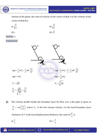 bottom of the plane, the ratio of velocity of the center of disk A to the velocity of the
center of disk B is
a)
3
4
b)
3
2
d) 1 d) 2
Answer: a
Explanation:
2
1 2 A
A 2
V1 1
mgh mV mR
2 2 R
 
2
2 2 B
B 2
V1 1 1
mgh mV mR .
2 2 2 R
  
2
Amgh mV 2
B
3
mgh mV
4

AV gh B
4
V gh
3

A
B
ghV 3
V 44gh
3
 
41. The velocity profile inside the boundary layer for flow over a flat plate is given as
u y
sin ,
u 2
 
   
 
where U is the free stream velocity  is the local boundary layer
thickness. If 
 is the local displacement thickness, the value of



is
a)
2

b)
2
1

A
V
w w
V
B
 