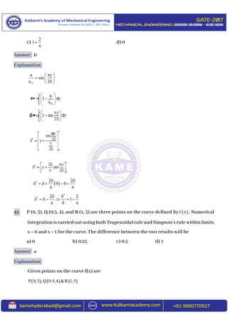 c)
2
1

d) 0
Answer: b
Explanation:
u y
sin
u 2
 
  
 
 * 2 2
0 0
 
    
 
*
* 2 2
1
 
     
  
42. P (0, 3), Q (0.5, 4), and R (1, 5) are three points on the curve defined by  f x . Numerical
integrationiscarriedoutusingbothTrapezoidalruleandSimpson’srulewithinlimits
x = 0 and x = 1 for the curve. The difference between the two results will be
a) 0 b) 0.25 c) 0.5 d) 1
Answer: a
Explanation:
Given points on the curve f(x) are
     P 0,3 ,Q 0.5,4 &R 1,5
 