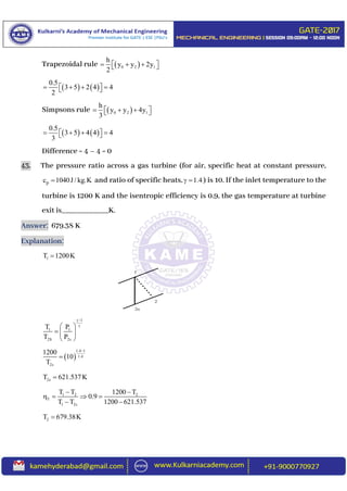 Trapezoidal rule  0 2 1
h
y y 2y
2
    
   
0.5
3 5 2 4 4
2
     
Simpsons rule  0 2 1
h
y y 4y
3
    
   
0.5
3 5 4 4 4
3
     
Difference = 4 – 4 = 0
43. The pressure ratio across a gas turbine (for air, specific heat at constant pressure,
pc 1040J / kg.K and ratio of specific heats, 1.4  ) is 10. If the inlet temperature to the
turbine is 1200 K and the isentropic efficiency is 0.9, the gas temperature at turbine
exit is____________K.
Answer: 679.38 K
Explanation:
1T 1200K
1
1 1
2S 2s
T P
T P

 
  
 
 
1.4 1
1.4
2s
1200
10
T


2sT 621.537K
1 2 2
T
1 2s
T T 1200 T
0.9
T T 1200 621.537
 
   
 
2T 679.38K
1
2
2s
 