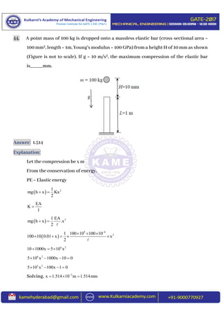 44. A point mass of 100 kg is dropped onto a massless elastic bar (cross-sectional area =
100 mm2, length = 1m, Young’s modulus = 100 GPa) from a height H of 10 mm as shown
(Figure is not to scale). If g = 10 m/s2, the maximum compression of the elastic bar
is_____mm.
Answer: 1.514
Explanation:
Let the compression be x m
From the conservation of energy.
PE = Elastic energy
  21
mg h x Kx
2
 
EA
K
l

  21 EA
mg h x .x
2
 
 
9 6
21 100 10 100 10
100 10 0.01 x x
2

  
    
6 2
10 1000x 5 10 x  
6 2
5 10 x 1000x 10 0   
5 2
5 10 x 100x 1 0   
Solving, 3
x 1.514 10 m 1.514mm
  
 