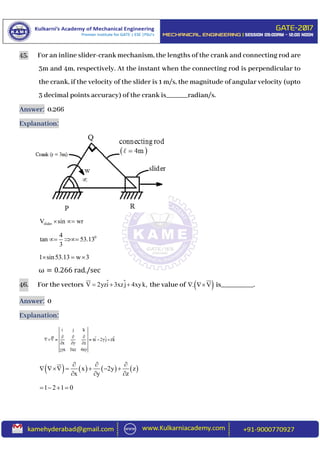 45. For an inline slider-crank mechanism, the lengths of the crank and connecting rod are
3m and 4m, respectively. At the instant when the connecting rod is perpendicular to
the crank, if the velocity of the slider is 1 m/s, the magnitude of angular velocity (upto
3 decimal points accuracy) of the crank is______radian/s.
Answer: 0.266
Explanation:
sliderV sin wr 
04
tan 53.13
3
 
1 sin53.13 w 3  
ω = 0.266 rad./sec
46. For the vectors V 2yzi 3xzj 4xyk,   the value of  . V  is_________.
Answer: 0
Explanation:
       x 2y z
x y z
  
     
  
1 2 1 0   
 