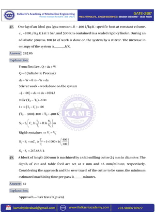 47. One kg of an ideal gas (gas constant, R = 400 J/kg.K : specific heat at constant volume,
vc 1000 j/ Kg.K ) at 1 bar, and 300 K is contained in a sealed rigid cylinder. During an
adiabatic process, 100 kJ of work is done on the system by a stirrer. The increase in
entropy of the system is______J/K.
Answer: 287.68
Explanation:
From first law, Q du W 
Q 0 (Adiabatic Process)
du W 0 W du    
Stirrer work = work done on the system
 100 du du 100kJ    
mCv (T2 – T1) =100
 2 11 1 T T 100   
(T2 – 300)=100 = T2 = 400 K
2 2
2 1 v
1 1
T V
S S C ln R ln m
T V
 
  
 
Rigid container 1 2V V 
2
2 1 v
1
T 400
S S mC ln 1 1000 ln
T 300
 
      
 
2 1S S 287.68J / k 
48. A block of length 200 mm is machined by a slab milling cutter 34 mm in diameter. The
depth of cut and table feed are set at 2 mm and 18 mm/minute, respectively.
Considering the approach and the over travel of the cutter to be same, the minimum
estimated machining time per pass is_____minutes.
Answer: 12
Explanation:
Approach = over travel (given)
 