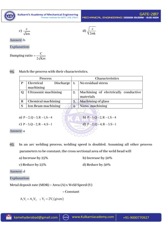 c)
c
km
d)
c
2mk
Answer: b
Explanation:
Damping ratio
C
2 Km

04. Match the process with their characteristics.
Process Characteristics
P Electrical Discharge
machining
1. No residual stress
Q Ultrasonic machining 2. Machining of electrically conductive
materials
R Chemical machining 3. Machining of glass
S Ion Beam machining 4. Nano- machining
a) P 2,Q 3,R 1,S 4    b) P 3,Q 2,R 1,S 4   
c) P 3,Q 2,R 4,S 1    d) P 2,Q 4,R 3,S 1   
Answer: a
05. In an arc welding process, welding speed is doubled. Assuming all other process
parameters to be constant, the cross sectional area of the weld bead will
a) Increase by 25% b) Increase by 50%
c) Reduce by 25% d) Reduce by 50%
Answer: d
Explanation:
Metal deposit rate (MDR) = Area (A) x Weld Speed (V)
= Constant
1 1 2 2A V A V ;  2 1V 2V given
 