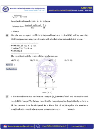  2 34 2 8mm  
Length of tool travel = 200 + 8 + 8 = 216 mm
length of tool travel 216
Estimated time
feed 18
 
= 12 mm
49. Circular arc on a part profile is being machined on a vertical CNC milling machine.
CNC part program using metric units with absolute dimensions is listed below:
---------------------------------------
N60 G01 X 30 Y 55 Z – 5 F50
N70 G02 X 50 Y 35 R 20
N80 G01 Z 5
---------------------------------------
The coordinates of the centre of the circular arc are:
a)  30,55 b)  50,55 c)  50,35 d)  30,35
Answer: d
Explanation:
50. A machine element has an ultimate strength  u of 600 N/mm2, and endurance limit
 en of 250 N/mm2. The fatigue curve for the element on a log-log plot is shown below.
If the element is to be designed for a finite life of 10000 cycles, the maximum
amplitude of a completely reversed operating stress is_______N/mm2.

 
A
B
O
30 50
55
35
 centre 30,35
 