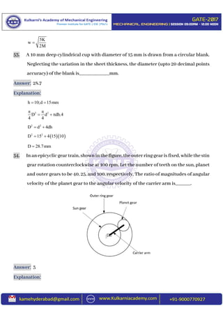 5K
w
2M

53. A 10 mm deep cylindrical cup with diameter of 15 mm is drawn from a circular blank.
Neglecting the variation in the sheet thickness, the diameter (upto 20 decimal points
accuracy) of the blank is____________mm.
Answer: 28.7
Explanation:
h 10;d 15mm 
2 2
D d dh.4
4 4
 
  
2 2
D d 4dh 
  2 2
D 15 4 15 10 
D 28.7mm
54. In anepicyclic gear train, shown in the figure, the outer ring gear is fixed, while the stin
gear rotation counterclockwise at 100 rpm. Let the number of teeth on the sun, planet
and outer gears to be 40, 25, and 100, respectively. The ratio of magnitudes of angular
velocity of the planet gear to the angular velocity of the carrier arm is______.
Answer: 3
Explanation:
 