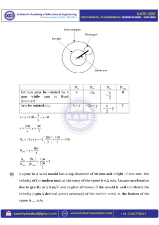 bN PN 0N armN
Let sun gear be rotated by x
rpm while arm is fixed
(counter)
x 2x x
2

0
Arm be rotated at y x y 2x y  x
y
2
 
y
x
x y 100; y 0
y
    
200 100
x ;y
y 3
 
P
200 100
N 2x y 2 100
3 3
 
        
 
arm
100
N y
3
 
PP
arm arm
NN 100
3
100N N
3
  
55. A sprue in a sand mould has a top diameter of 20 mm and height of 200 mm. The
velocity of the molten meal at the entry of the sprue is 0.5 m/s. Assume acceleration
due to gravity as 9.8 m/s2 and neglect all losses. If the mould is well ventilated, the
velocity (upto 3 decimal points accuracy) of the molten metal at the bottom of the
sprue is___m/s.
 