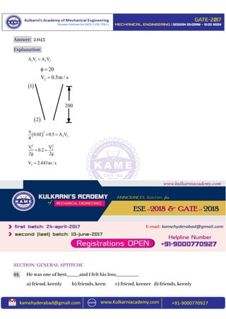Answer: 2.043
Explanation:
1 1 2 2A V A V
 
2
2 20.02 0.5 A V
4

 
2 2
1 2V V
0.2
2g 2g
 
2V 2.043m / s
SECTION: GENERAL APTITUDE
01. He was one of best_____and I felt his loss_________
a) friend, keenly b) friends, keen c) friend, keener d) friends, keenly
200
 1
 2
2
20
V 0.5m / s
 

 