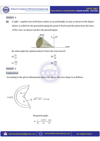Answer: d
02. A right –angled cone (with base radius 5 cm and height 12 cm), as shown in the figure
below, is rolled on the ground keeping the point P fixed until the point Q (at the base
of the cone, as shown touches the ground again.
By what angle (in radians) about P does the cone travel?
a)
5
12

b)
5
24

c)
24
5

d)
10
13

Answer: d
Explanation:
According to the given information about the figure, the new shape is as follows
Required angle
 