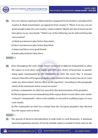 08. Two very famous sportsmen Mark and Steve happened to be brothers, and played for
country K. Mark teased James, an opponent from country E, “There is no way you are
good enough to play for your country.” James replied, “Maybe not, but at least I am the
best player in my own family.” Which one of the following can be inferred from this
conversation?
a) Mark was known to play better than James
b) Steve was known to play better than Mark
c) James and Steve were good friends
d) James played better than Steve
Answer: b
09. Here, throughout the early 1820s, Stuart continued to fight his losing battle to allow
his sepoys to wear their caste-marks and their own choice of facial hair on parade,
being again reprimanded by the commander-in-chief. His retort that ‘A stronger
instance than this of European prejudice with relation to this country has never come
under my observations’ had no effect on his superiors.” According to this paragraph,
which of the statements below is most accurate?
a) Stuar’s commander-in-chief was moved by this demonstration of his prejudice.
b) The Europeans were accommodating of the sepoys desire to wear their caste-marks.
c) Stuart’s ‘losing battle’ refers to his inability to succeed in enabling sepoys to wear
caste-marks.
d) The commander-in-chief was exempt from the European prejudice that dictated
how the sepoys were to dress.
Answer: c
10. The growth of bacteria (lactobacillus) in milk leads to curd formation. A minimum
bacterial population density of 0.8 (in suitable units) is needed to form curd. In the
 