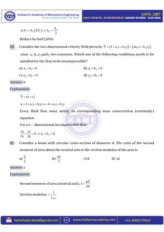   1
1 1 2 1 2
A
A V A 2V A
2
  
Reduce by half (50%)
06. Consider the two-dimensional velocity field given by    1 1 2 2V 5 a x b y i 4a x b y j,    
1 1 2 2where a ,b ,a andb Are constants. Which one of the following conditions needs to be
satisfied for the flow to be incompressible?
a) 1 1a b 0  b) 1 2a b 0 
c) 2 2a b 0  d) 2 1a b 0 
Answer: b
Explanation:
V ui j  
1 1 2 2u 5 a x b y; 4 a x b y      
Every fluid flow must satisfy its corresponding mass conservation (continuity)
equation
For a 2 – dimensional incompressible flow
1 2
u
0 a b 0
x dy
 
    

07. Consider a beam with circular cross-section of diameter d. The ratio of the second
moment of area about the neutral axis to the section modulus of the area is
a)
d
2
b)
d
2

c) d d) d
Answer: a
Explanation:
Second moment of area (neutral axis),
4
d
I
64


Section modulus
max
I
y

 