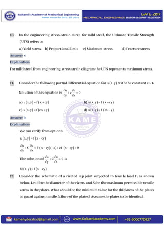 10. In the engineering stress-strain curve for mild steel, the Ultimate Tensile Strength
(UTS) refers to
a) Yield stress b) Proportional limit c) Maximum stress d) Fracture stress
Answer: c
Explanation:
For mild steel, from engineering stress strain diagram the UTS represents maximum stress.
11. Consider the following partial differential equation for  u x, y with the constant c > 1:
Solution of this equation is
u u
c 0
y x
 
 
 
a)    u x, y f x cy  b)    u x, y f x cy 
c)    u x, y f cx y  d)    u x, y f cx y 
Answer: b
Explanation:
We can verify from options
   u x, y f x cy 
    
u u
C f ' x cy c cf ' x cy 0
y x
 
      
 
The solution of
u u
C 0
y x
 
 
 
is
   U x, y f x cy 
12. Consider the schematic of a riveted lap joint subjected to tensile load F, as shown
below. Let d be the diameter of the rivets, and Sf be the maximum permissible tensile
stress in the plates. What should be the minimum value for the thickness of the plates
to guard against tensile failure of the plates? Assume the plates to be identical.
 