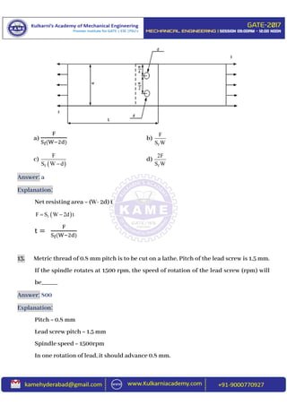 a)
F
Sf(W−2d)
b)
f
F
S W
c)
 f
F
S W d
d)
f
2F
S W
Answer: a
Explanation:
Net resisting area = (W- 2d) t
 fF S W 2d t 
t =
F
Sf(W−2d)
13. Metric thread of 0.8 mm pitch is to be cut on a lathe. Pitch of the lead screw is 1.5 mm.
If the spindle rotates at 1500 rpm, the speed of rotation of the lead screw (rpm) will
be_____
Answer: 800
Explanation:
Pitch = 0.8 mm
Lead screw pitch = 1.5 mm
Spindle speed = 1500rpm
In one rotation of lead, it should advance 0.8 mm.
 