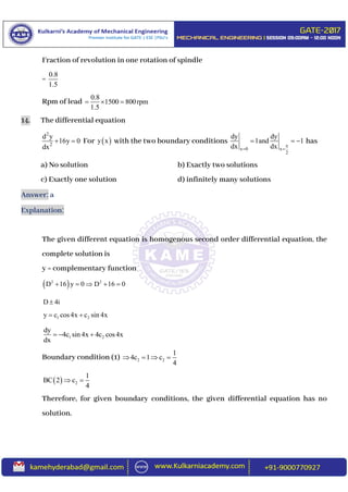 Fraction of revolution in one rotation of spindle
=
0.8
1.5
Rpm of lead
0.8
1500 800rpm
1.5
  
14. The differential equation
2
2
d y
16y 0
dx
  For  y x with the two boundary conditions
x 0 x
2
dy dy
1and 1
dx dx 
 
   has
a) No solution b) Exactly two solutions
c) Exactly one solution d) infinitely many solutions
Answer: a
Explanation:
The given different equation is homogenous second order differential equation, the
complete solution is
y = complementary function
 2 2
D 16 y 0 D 16 0    
D 4i
1 2y c cos4x c sin 4x 
1 2
dy
4c sin 4x 4c cos4x
dx
  
Boundary condition (1) 2 2
1
4c 1 c
4
   
  2
1
BC 2 c
4
 
Therefore, for given boundary conditions, the given differential equation has no
solution.
 