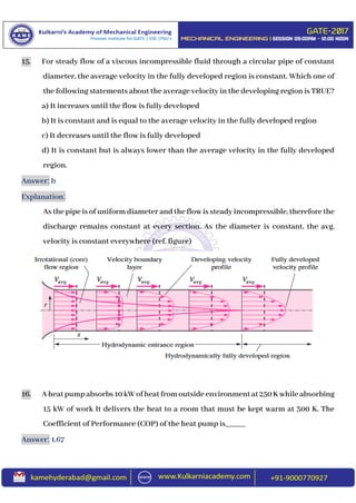 15. For steady flow of a viscous incompressible fluid through a circular pipe of constant
diameter, the average velocity in the fully developed region is constant. Which one of
the following statements about the average velocity in the developing region is TRUE?
a) It increases until the flow is fully developed
b) It is constant and is equal to the average velocity in the fully developed region
c) It decreases until the flow is fully developed
d) It is constant but is always lower than the average velocity in the fully developed
region.
Answer: b
Explanation:
As the pipe is of uniform diameter and theflowis steady incompressible, therefore the
discharge remains constant at every section. As the diameter is constant, the avg.
velocity is constant everywhere (ref. figure)
16. Aheatpumpabsorbs10kWofheatfromoutsideenvironmentat250Kwhileabsorbing
15 kW of work It delivers the heat to a room that must be kept warm at 300 K. The
Coefficient of Performance (COP) of the heat pump is_____
Answer: 1.67
 