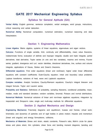 GATE 2017
Page 1 of 3
GATE 2017 Mechanical Engineering Syllabus
Syllabus for General Aptitude (GA)
Verbal Ability: English grammar, sentence completion, verbal analogies, word groups, instructions,
critical reasoning and verbal deduction.
Numerical Ability: Numerical computation, numerical estimation, numerical reasoning and data
interpretation.
Section 1: Engineering Mathematics
Linear Algebra: Matrix algebra, systems of linear equations, eigenvalues and eigen vectors.
Calculus: Functions of single variable, limit, continuity and differentiability, mean value theorems,
indeterminate forms; evaluation of definite and improper integrals; double and triple integrals; partial
derivatives, total derivative, Taylor series (in one and two variables), maxima and minima, Fourier
series; gradient, divergence and curl, vector identities, directional derivatives, line, surface and volume
integrals, applications of Gauss, Stokes and Green’s theorems.
Differential equations: First order equations (linear and nonlinear); higher order linear differential
equations with constant coefficients; Euler-Cauchy equation; initial and boundary value problems;
Laplace transforms; solutions of heat, wave and Laplace's equations.
Complex variables: Analytic functions; Cauchy-Riemann equations; Cauchy’s integral theorem and
integral formula; Taylor and Laurent series.
Probability and Statistics: Definitions of probability, sampling theorems, conditional probability; mean,
median, mode and standard deviation; random variables, binomial, Poisson and normal distributions.
Numerical Methods: Numerical solutions of linear and non-linear algebraic equations; integration by
trapezoidal and Simpson’s rules; single and multi-step methods for differential equations.
Section 2: Applied Mechanics and Design
Engineering Mechanics: Free-body diagrams and equilibrium; trusses and frames; virtual work;
kinematics and dynamics of particles and of rigid bodies in plane motion; impulse and momentum
(linear and angular) and energy formulations, collisions.
Mechanics of Materials: Stress and strain, elastic constants, Poisson's ratio; Mohr’s circle for plane
stress and plane strain; thin cylinders; shear force and bending moment diagrams; bending and
 