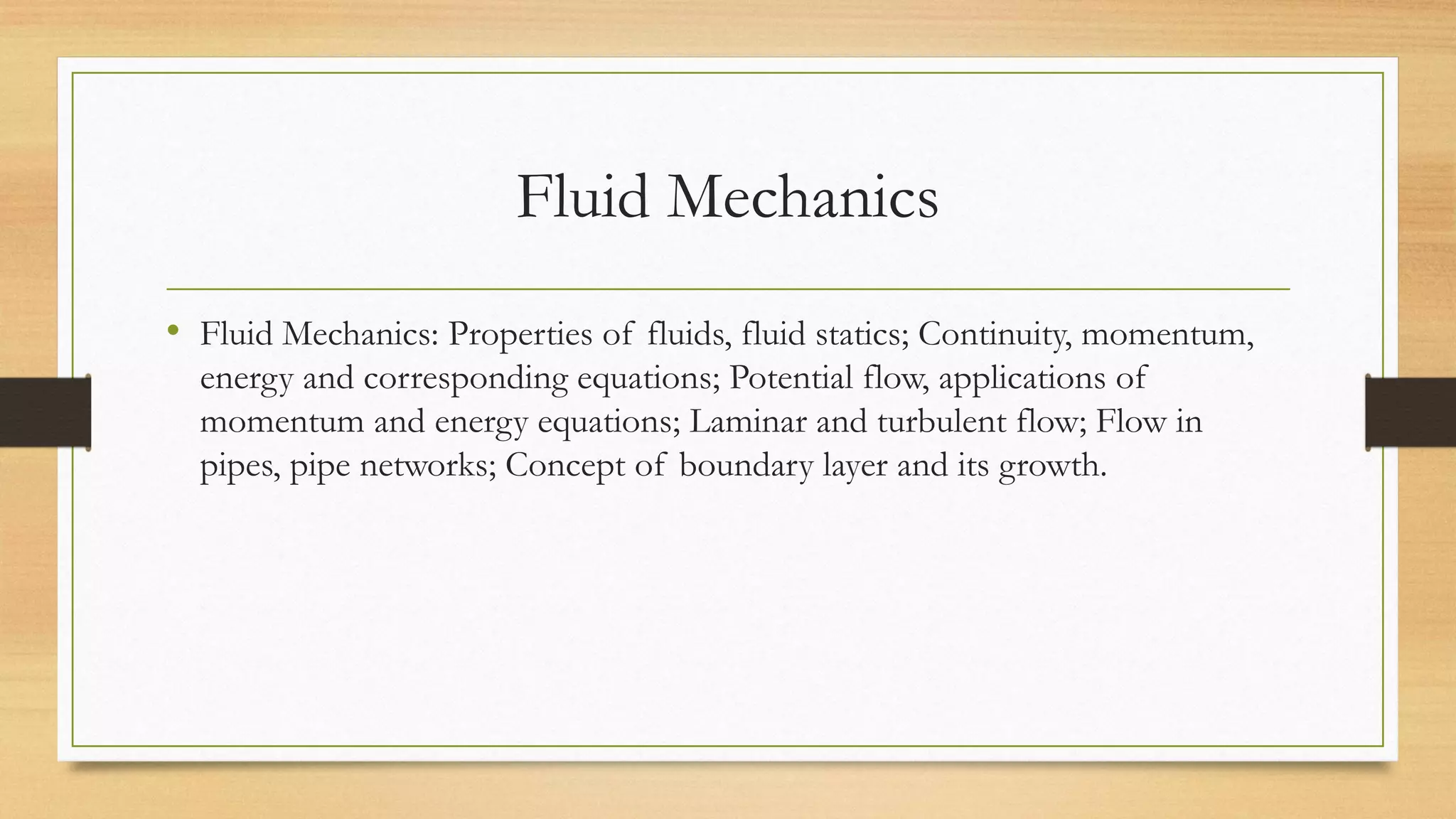 Fluid Mechanics
• Fluid Mechanics: Properties of fluids, fluid statics; Continuity, momentum,
energy and corresponding equations; Potential flow, applications of
momentum and energy equations; Laminar and turbulent flow; Flow in
pipes, pipe networks; Concept of boundary layer and its growth.
 