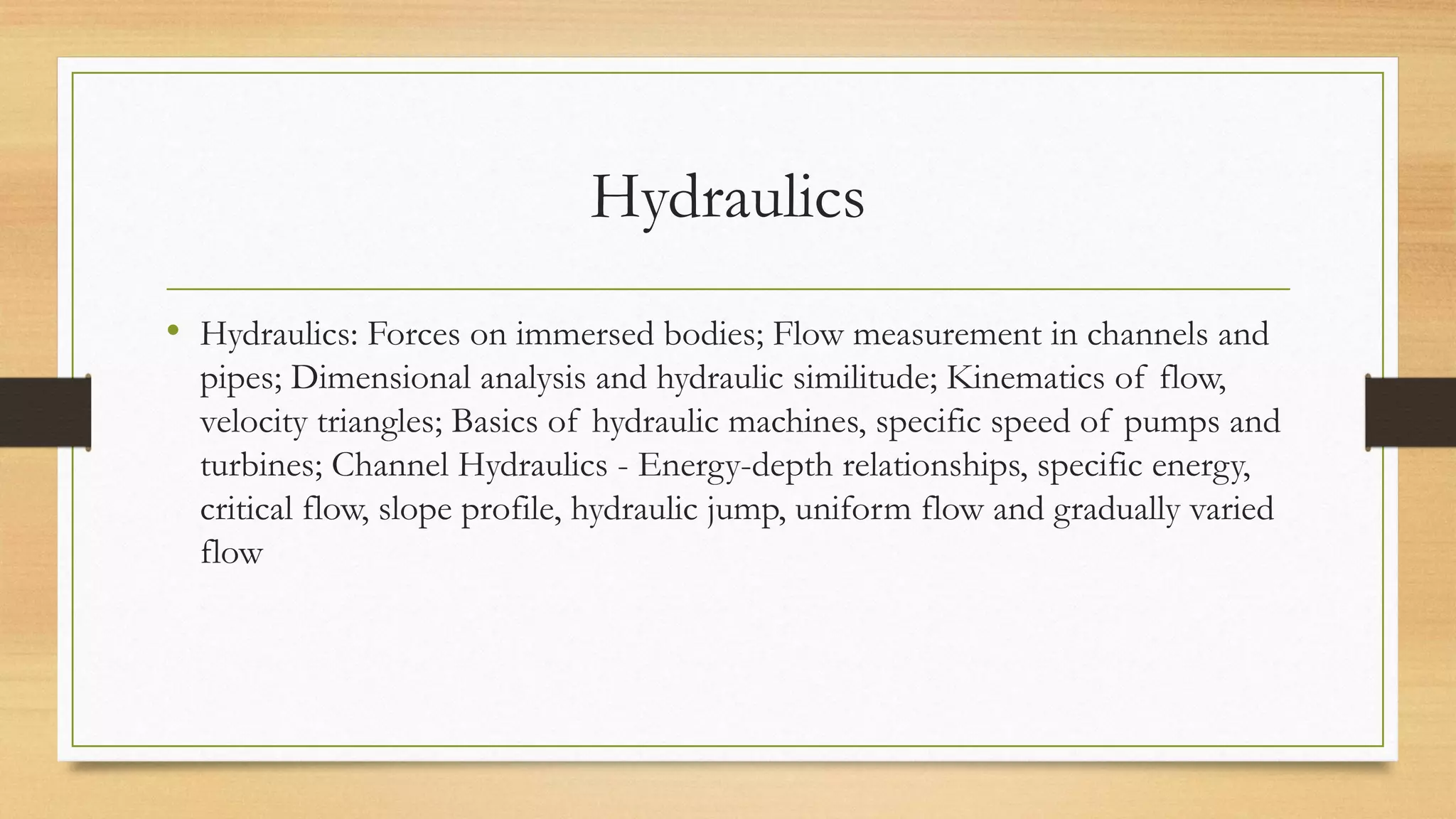 Hydraulics
• Hydraulics: Forces on immersed bodies; Flow measurement in channels and
pipes; Dimensional analysis and hydraulic similitude; Kinematics of flow,
velocity triangles; Basics of hydraulic machines, specific speed of pumps and
turbines; Channel Hydraulics - Energy-depth relationships, specific energy,
critical flow, slope profile, hydraulic jump, uniform flow and gradually varied
flow
 