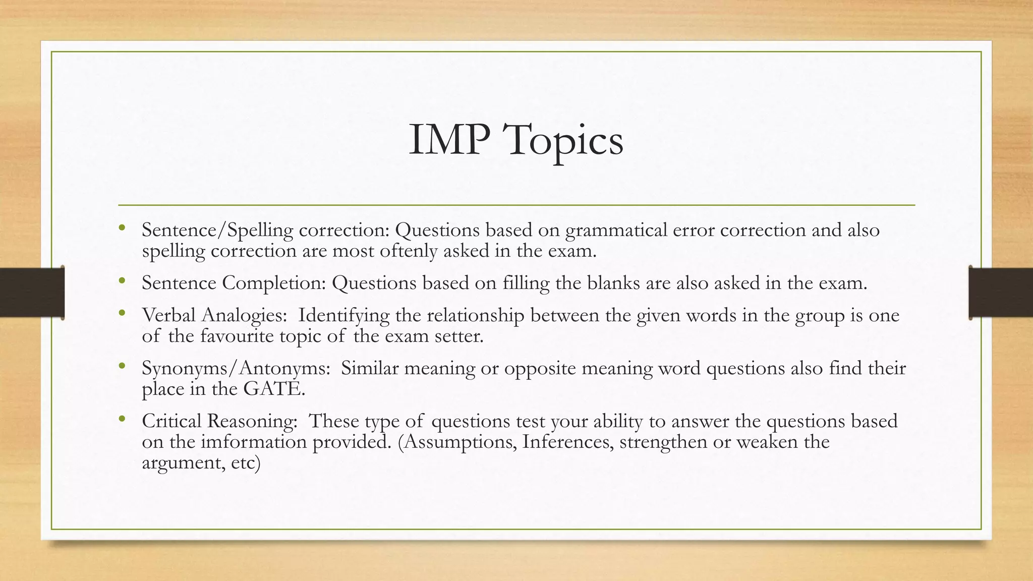 IMP Topics
• Sentence/Spelling correction: Questions based on grammatical error correction and also
spelling correction are most oftenly asked in the exam.
• Sentence Completion: Questions based on filling the blanks are also asked in the exam.
• Verbal Analogies: Identifying the relationship between the given words in the group is one
of the favourite topic of the exam setter.
• Synonyms/Antonyms: Similar meaning or opposite meaning word questions also find their
place in the GATE.
• Critical Reasoning: These type of questions test your ability to answer the questions based
on the imformation provided. (Assumptions, Inferences, strengthen or weaken the
argument, etc)
 