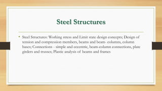 Steel Structures
• Steel Structures: Working stress and Limit state design concepts; Design of
tension and compression members, beams and beam- columns, column
bases; Connections - simple and eccentric, beam-column connections, plate
girders and trusses; Plastic analysis of beams and frames
 