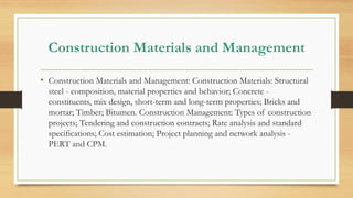 Construction Materials and Management
• Construction Materials and Management: Construction Materials: Structural
steel - composition, material properties and behavior; Concrete -
constituents, mix design, short-term and long-term properties; Bricks and
mortar; Timber; Bitumen. Construction Management: Types of construction
projects; Tendering and construction contracts; Rate analysis and standard
specifications; Cost estimation; Project planning and network analysis -
PERT and CPM.
 