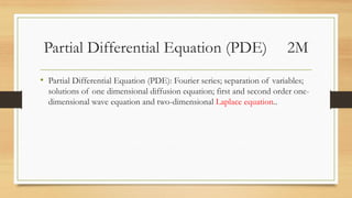 Partial Differential Equation (PDE) 2M
• Partial Differential Equation (PDE): Fourier series; separation of variables;
solutions of one dimensional diffusion equation; first and second order one-
dimensional wave equation and two-dimensional Laplace equation..
 