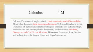Calculus 4 M
• Calculus: Functions of single variable; Limit, continuity and differentiability;
Mean value theorems, local maxima and minima, Taylor and Maclaurin series;
Evaluation of definite and indefinite integrals, application of definite integral
to obtain area and volume; Partial derivatives; Total derivative; Gradient,
Divergence and Curl, Vector identities, Directional derivatives, Line, Surface
and Volume integrals, Stokes, Gauss and Green’s theorems.
 
