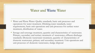 Water and Waste Water
• Water and Waste Water: Quality standards, basic unit processes and
operations for water treatment. Drinking water standards, water
requirements, basic unit operations and unit processes for surface water
treatment, distribution of water.
• Sewage and sewerage treatment, quantity and characteristics of wastewater.
Primary, secondary and tertiary treatment of wastewater, effluent discharge
standards. Domestic wastewater treatment, quantity of characteristics of
domestic wastewater, primary and secondary treatment. Unit operations and
unit processes of domestic wastewater, sludge disposal
 