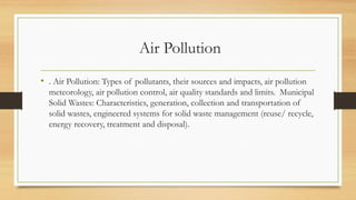 Air Pollution
• . Air Pollution: Types of pollutants, their sources and impacts, air pollution
meteorology, air pollution control, air quality standards and limits. Municipal
Solid Wastes: Characteristics, generation, collection and transportation of
solid wastes, engineered systems for solid waste management (reuse/ recycle,
energy recovery, treatment and disposal).
 