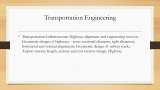 Transportation Engineering
• Transportation Infrastructure: Highway alignment and engineering surveys;
Geometric design of highways - cross-sectional elements, sight distances,
horizontal and vertical alignments; Geometric design of railway track;
Airport runway length, taxiway and exit taxiway design. Highway.
 