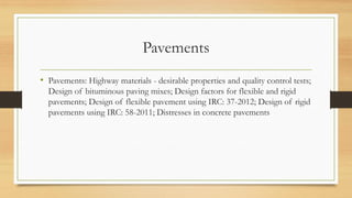 Pavements
• Pavements: Highway materials - desirable properties and quality control tests;
Design of bituminous paving mixes; Design factors for flexible and rigid
pavements; Design of flexible pavement using IRC: 37-2012; Design of rigid
pavements using IRC: 58-2011; Distresses in concrete pavements
 