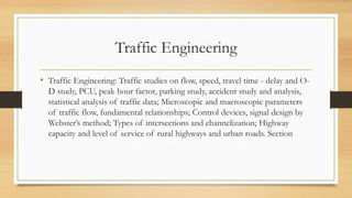 Traffic Engineering
• Traffic Engineering: Traffic studies on flow, speed, travel time - delay and O-
D study, PCU, peak hour factor, parking study, accident study and analysis,
statistical analysis of traffic data; Microscopic and macroscopic parameters
of traffic flow, fundamental relationships; Control devices, signal design by
Webster’s method; Types of intersections and channelization; Highway
capacity and level of service of rural highways and urban roads. Section
 