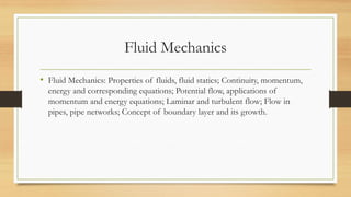 Fluid Mechanics
• Fluid Mechanics: Properties of fluids, fluid statics; Continuity, momentum,
energy and corresponding equations; Potential flow, applications of
momentum and energy equations; Laminar and turbulent flow; Flow in
pipes, pipe networks; Concept of boundary layer and its growth.
 