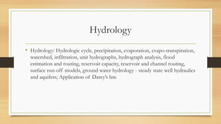 Hydrology
• Hydrology: Hydrologic cycle, precipitation, evaporation, evapo-transpiration,
watershed, infiltration, unit hydrographs, hydrograph analysis, flood
estimation and routing, reservoir capacity, reservoir and channel routing,
surface run-off models, ground water hydrology - steady state well hydraulics
and aquifers; Application of Darcy’s law.
 