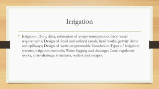Irrigation
• Irrigation: Duty, delta, estimation of evapo-transpiration; Crop water
requirements; Design of lined and unlined canals, head works, gravity dams
and spillways; Design of weirs on permeable foundation; Types of irrigation
systems, irrigation methods; Water logging and drainage; Canal regulatory
works, cross-drainage structures, outlets and escapes.
 