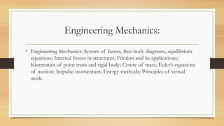 Engineering Mechanics:
• Engineering Mechanics: System of forces, free-body diagrams, equilibrium
equations; Internal forces in structures; Friction and its applications;
Kinematics of point mass and rigid body; Centre of mass; Euler’s equations
of motion; Impulse-momentum; Energy methods; Principles of virtual
work.
 
