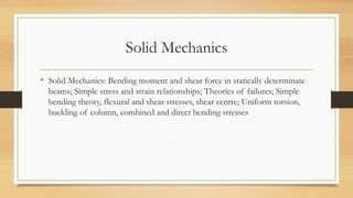 Solid Mechanics
• Solid Mechanics: Bending moment and shear force in statically determinate
beams; Simple stress and strain relationships; Theories of failures; Simple
bending theory, flexural and shear stresses, shear centre; Uniform torsion,
buckling of column, combined and direct bending stresses
 