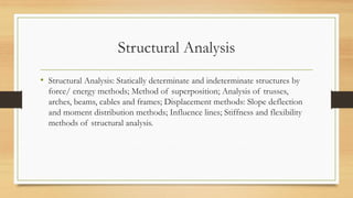 Structural Analysis
• Structural Analysis: Statically determinate and indeterminate structures by
force/ energy methods; Method of superposition; Analysis of trusses,
arches, beams, cables and frames; Displacement methods: Slope deflection
and moment distribution methods; Influence lines; Stiffness and flexibility
methods of structural analysis.
 